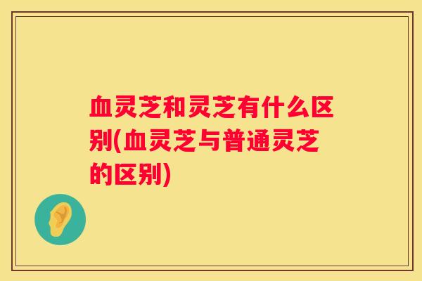 灵芝和灵芝有什么区别(灵芝与普通灵芝的区别)