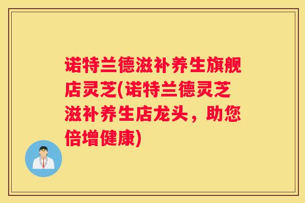 诺特兰德滋补养生旗舰店灵芝(诺特兰德灵芝滋补养生店龙头,助您倍增健康) 诺特兰德滋补养生旗舰店灵芝(诺特兰德灵芝滋补养生店龙头,助您倍增健康)