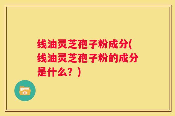 线油灵芝孢子粉成分(线油灵芝孢子粉的成分是什么？)