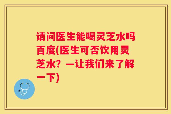 请问医生能喝灵芝水吗百度(医生可否饮用灵芝水?—让我们来了解一下) 请问医生能喝灵芝水吗百度(医生可否饮用灵芝水?—让我们来了解一下)