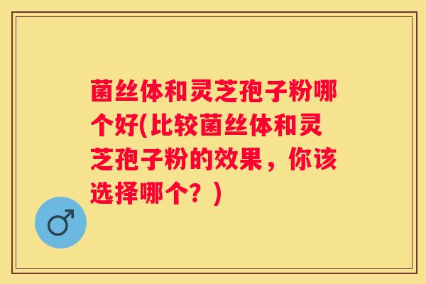 菌丝体和灵芝孢子粉哪个好(比较菌丝体和灵芝孢子粉的效果，你该选择哪个？)