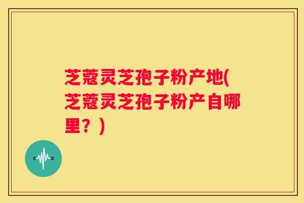 芝蔻灵芝孢子粉产地(芝蔻灵芝孢子粉产自哪里？)