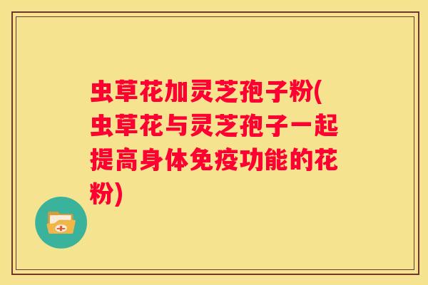 虫草花加灵芝孢子粉(虫草花与灵芝孢子一起提高身体免疫功能的花粉)