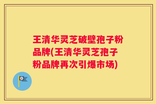 王清华灵芝破壁孢子粉品牌(王清华灵芝孢子粉品牌再次引爆市场) 王清华灵芝破壁孢子粉品牌(王清华灵芝孢子粉品牌再次引爆市场)
