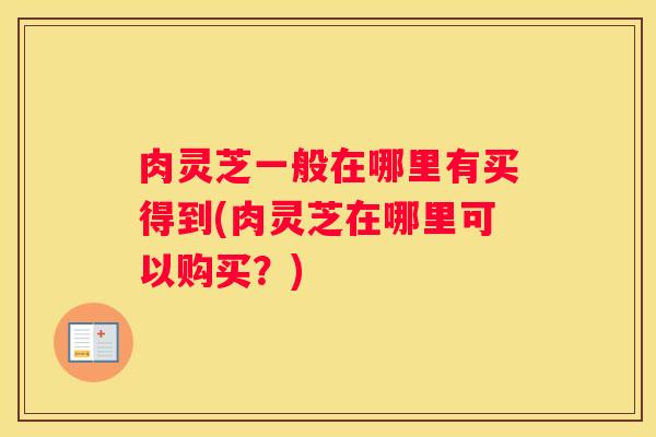 肉灵芝一般在哪里有买得到(肉灵芝在哪里可以购买?) 肉灵芝一般在哪里有买得到(肉灵芝在哪里可以购买?)