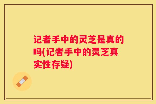 记者手中的灵芝是真的吗(记者手中的灵芝真实性存疑)