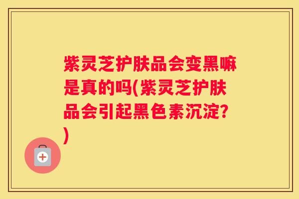 紫灵芝护肤品会变黑嘛是真的吗(紫灵芝护肤品会引起黑色素沉淀？)