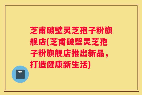 芝甫破壁灵芝孢子粉旗舰店(芝甫破壁灵芝孢子粉旗舰店推出新品,打造健康新生活) 芝甫破壁灵芝孢子粉旗舰店(芝甫破壁灵芝孢子粉旗舰店推出新品,打造健康新生活)