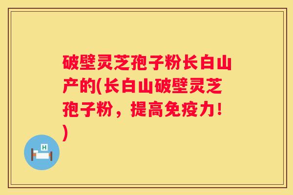 破壁灵芝孢子粉长白山产的(长白山破壁灵芝孢子粉，提高免疫力！)