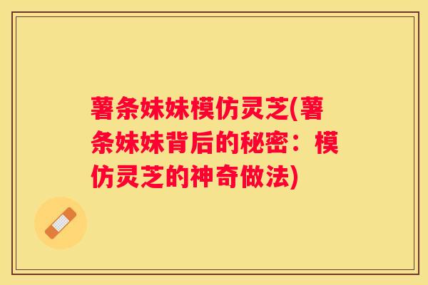 薯条妹妹模仿灵芝(薯条妹妹背后的秘密：模仿灵芝的神奇做法)