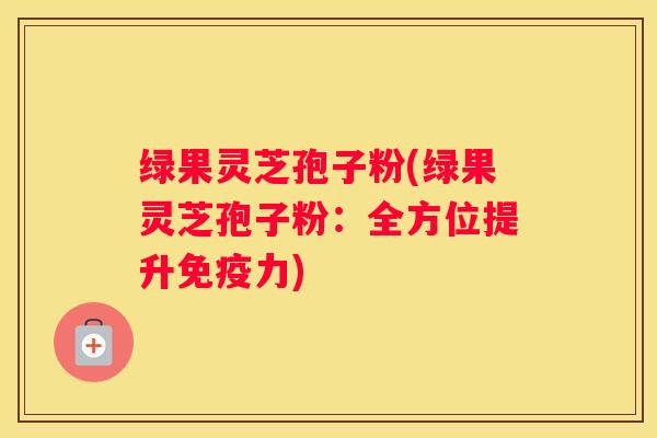 绿果灵芝孢子粉(绿果灵芝孢子粉：全方位提升免疫力)