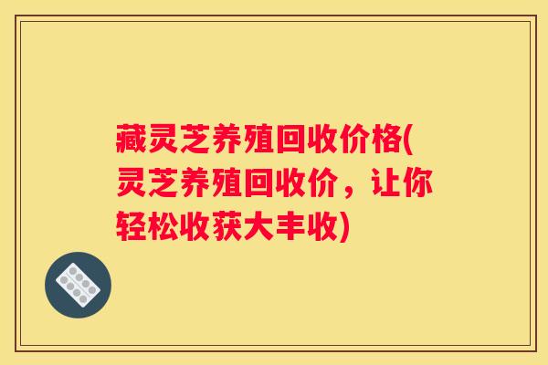 藏灵芝养殖回收价格(灵芝养殖回收价，让你轻松收获大丰收)