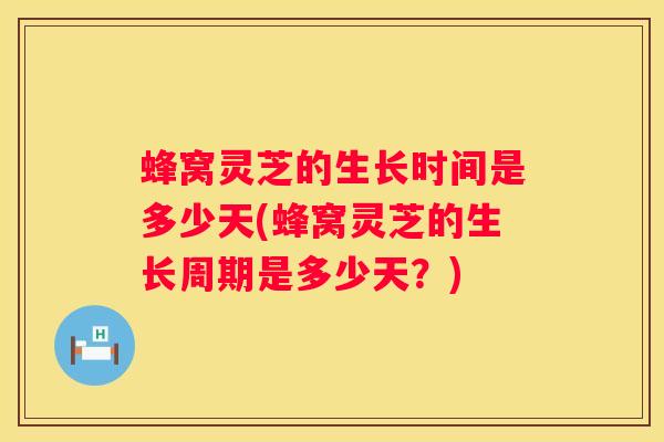 蜂窝灵芝的生长时间是多少天(蜂窝灵芝的生长周期是多少天？)