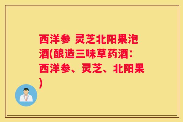 西洋参 灵芝北阳果泡酒(酿造三味草药酒：西洋参、灵芝、北阳果)