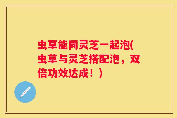 虫草能同灵芝一起泡(虫草与灵芝搭配泡，双倍功效达成！)