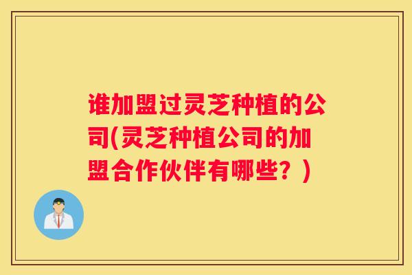 谁加盟过灵芝种植的公司(灵芝种植公司的加盟合作伙伴有哪些？)