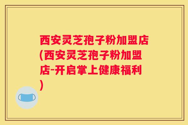 西安灵芝孢子粉加盟店(西安灵芝孢子粉加盟店-开启掌上健康福利)