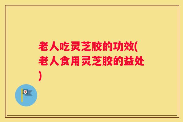 老人吃灵芝胶的功效(老人食用灵芝胶的益处)