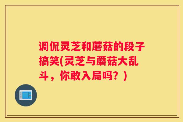 调侃灵芝和蘑菇的段子搞笑(灵芝与蘑菇大乱斗，你敢入局吗？)