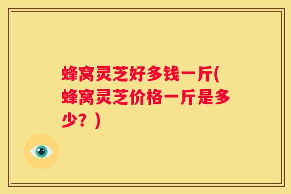 蜂窝灵芝好多钱一斤(蜂窝灵芝价格一斤是多少？)