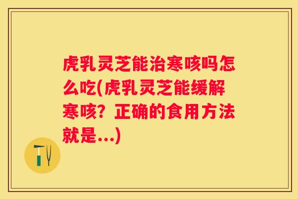 虎乳灵芝能寒咳吗怎么吃(虎乳灵芝能缓解寒咳？正确的食用方法就是...)