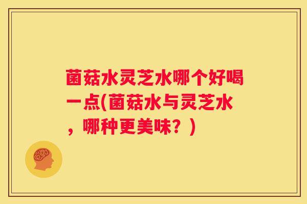 菌菇水灵芝水哪个好喝一点(菌菇水与灵芝水，哪种更美味？)