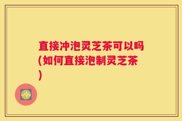 直接冲泡灵芝茶可以吗(如何直接泡制灵芝茶) 直接冲泡灵芝茶可以吗(如何直接泡制灵芝茶)