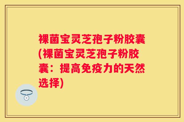裸菌宝灵芝孢子粉胶囊(裸菌宝灵芝孢子粉胶囊：提高免疫力的天然选择)