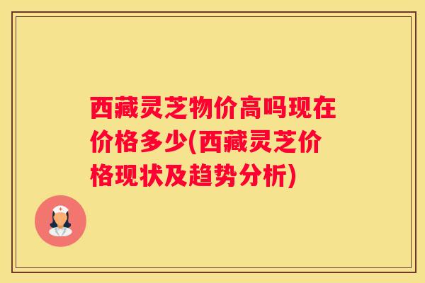 西藏灵芝物价高吗现在价格多少(西藏灵芝价格现状及趋势分析)