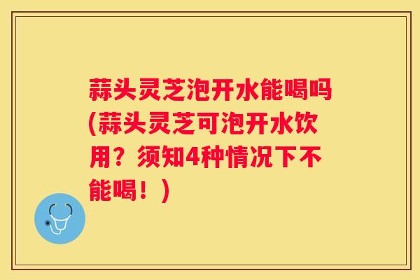 蒜头灵芝泡开水能喝吗(蒜头灵芝可泡开水饮用?须知4种情况下不能喝!) 蒜头灵芝泡开水能喝吗(蒜头灵芝可泡开水饮用?须知4种情况下不能喝!)