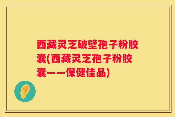 西藏灵芝破壁孢子粉胶囊(西藏灵芝孢子粉胶囊——保健佳品)