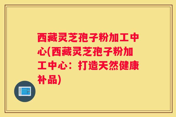 西藏灵芝孢子粉加工中心(西藏灵芝孢子粉加工中心:打造天然健康补品) 西藏灵芝孢子粉加工中心(西藏灵芝孢子粉加工中心:打造天然健康补品)