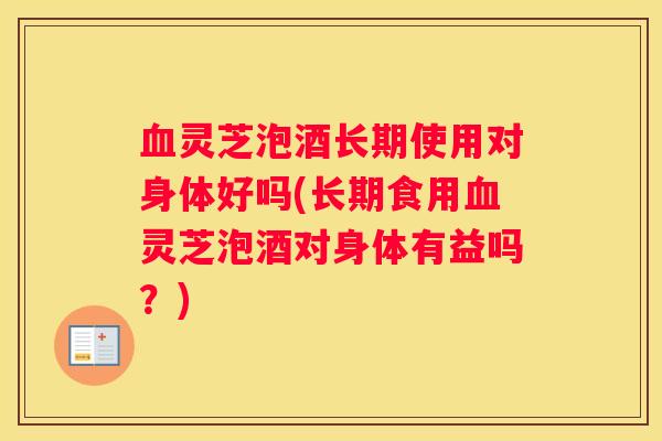 灵芝泡酒长期使用对身体好吗(长期食用灵芝泡酒对身体有益吗？)