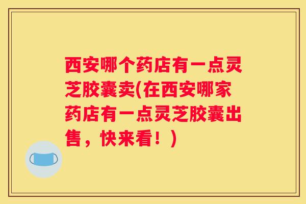 西安哪个药店有一点灵芝胶囊卖(在西安哪家药店有一点灵芝胶囊出售，快来看！)