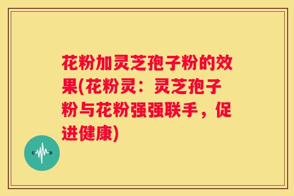 花粉加灵芝孢子粉的效果(花粉灵：灵芝孢子粉与花粉强强联手，促进健康)