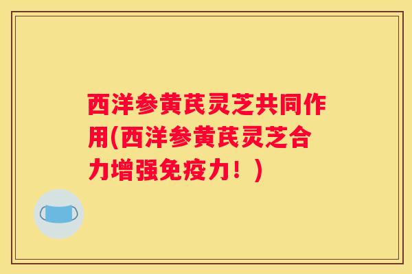 西洋参黄芪灵芝共同作用(西洋参黄芪灵芝合力增强免疫力！)