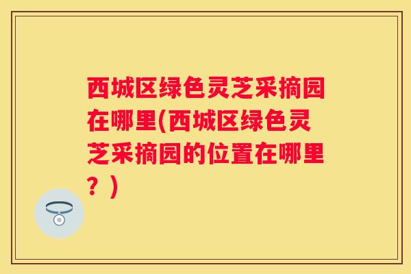 西城区绿色灵芝采摘园在哪里(西城区绿色灵芝采摘园的位置在哪里？)
