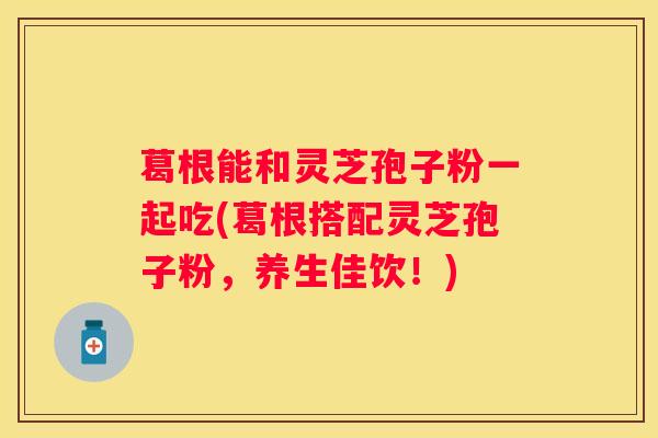 葛根能和灵芝孢子粉一起吃(葛根搭配灵芝孢子粉,养生佳饮!) 葛根能和灵芝孢子粉一起吃(葛根搭配灵芝孢子粉,养生佳饮!)