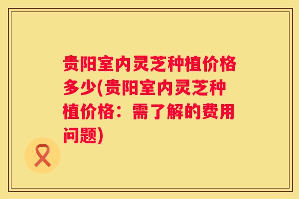 贵阳室内灵芝种植价格多少(贵阳室内灵芝种植价格:需了解的费用问题) 贵阳室内灵芝种植价格多少(贵阳室内灵芝种植价格:需了解的费用问题)