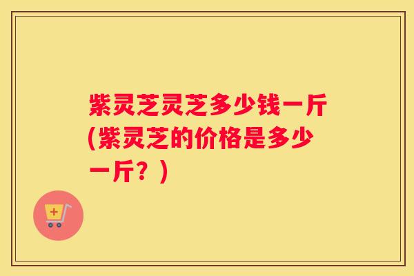 紫灵芝灵芝多少钱一斤(紫灵芝的价格是多少一斤？)