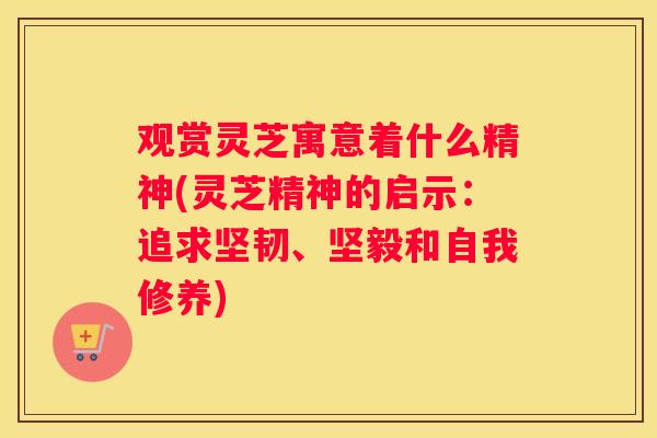 观赏灵芝寓意着什么精神(灵芝精神的启示:追求坚韧、坚毅和自我修养) 观赏灵芝寓意着什么精神(灵芝精神的启示:追求坚韧、坚毅和自我修养)