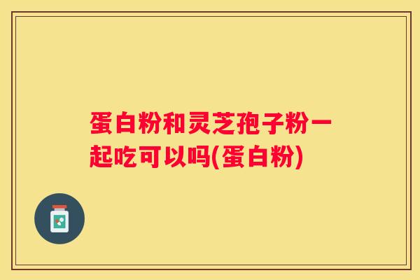蛋白粉和灵芝孢子粉一起吃可以吗(蛋白粉)