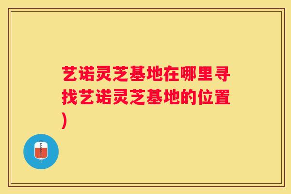 艺诺灵芝基地在哪里寻找艺诺灵芝基地的位置) 艺诺灵芝基地在哪里寻找艺诺灵芝基地的位置)