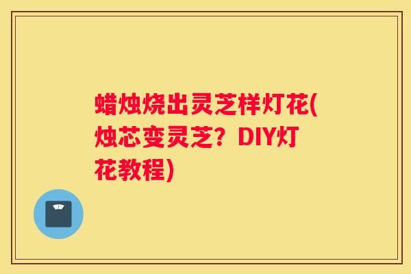 蜡烛烧出灵芝样灯花(烛芯变灵芝？DIY灯花教程)
