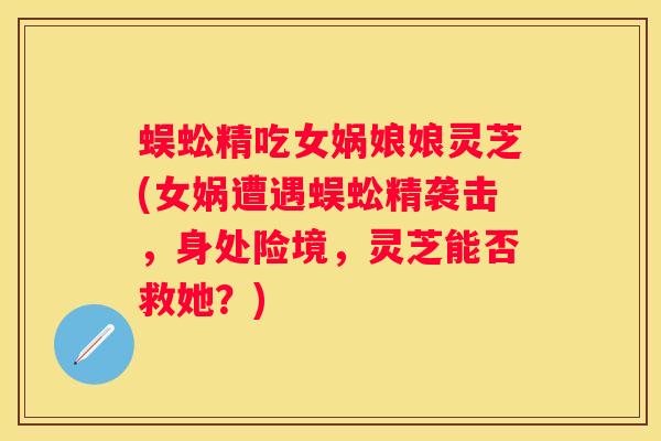 蜈蚣精吃女娲娘娘灵芝(女娲遭遇蜈蚣精袭击,身处险境,灵芝能否救她?) 蜈蚣精吃女娲娘娘灵芝(女娲遭遇蜈蚣精袭击,身处险境,灵芝能否救她?)