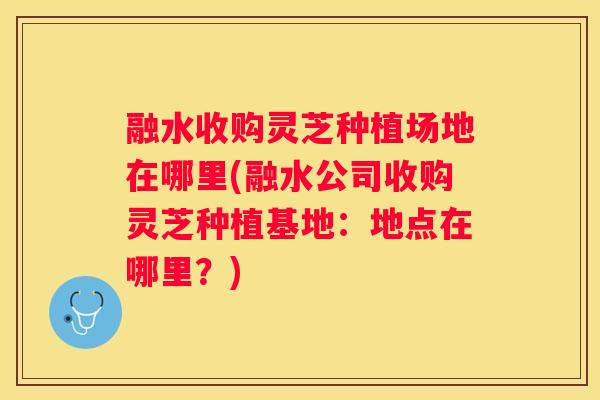 融水收购灵芝种植场地在哪里(融水公司收购灵芝种植基地：地点在哪里？)