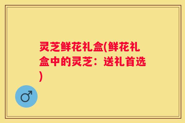 灵芝鲜花礼盒(鲜花礼盒中的灵芝:送礼首选) 灵芝鲜花礼盒(鲜花礼盒中的灵芝:送礼首选)