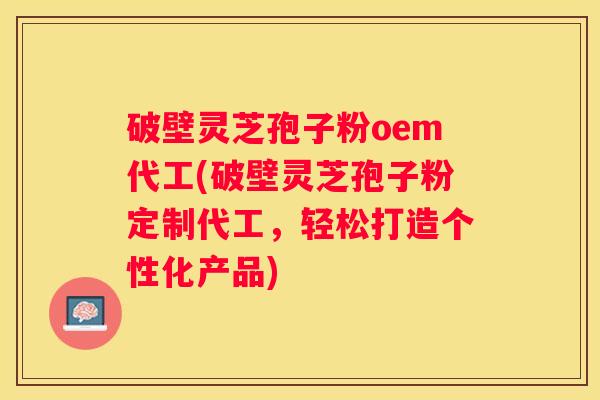 破壁灵芝孢子粉oem代工(破壁灵芝孢子粉定制代工，轻松打造个性化产品)