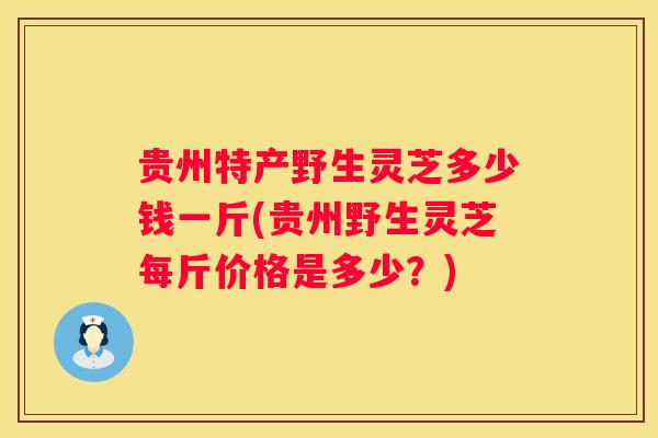 贵州特产野生灵芝多少钱一斤(贵州野生灵芝每斤价格是多少？)