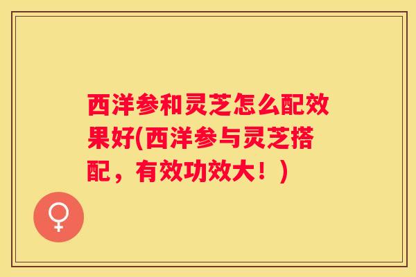 西洋参和灵芝怎么配效果好(西洋参与灵芝搭配,有效功效大!) 西洋参和灵芝怎么配效果好(西洋参与灵芝搭配,有效功效大!)